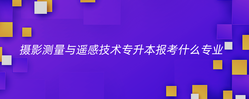 攝影測(cè)量與遙感技術(shù)專(zhuān)升本報(bào)考什么專(zhuān)業(yè)