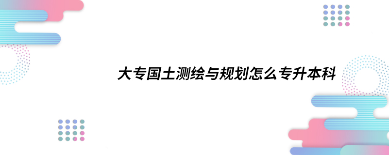 大專國(guó)土測(cè)繪與規(guī)劃怎么專升本科