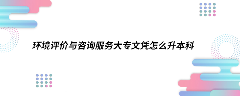 環(huán)境評(píng)價(jià)與咨詢服務(wù)大專文憑怎么升本科