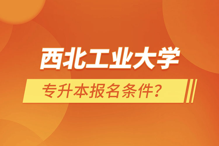 西北工業(yè)大學(xué)專升本報(bào)名條件？