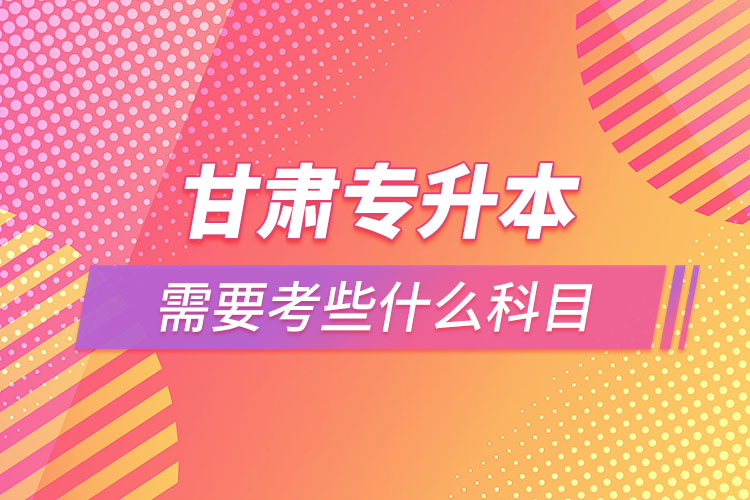 甘肅專升本需要考些什么科目？