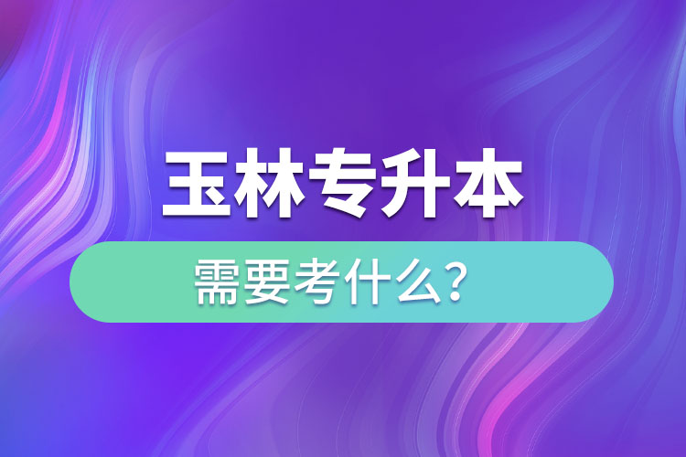 玉林專(zhuān)升本需要考什么？