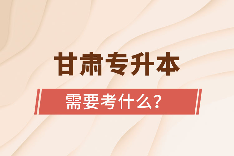 甘肅專升本需要考什么？