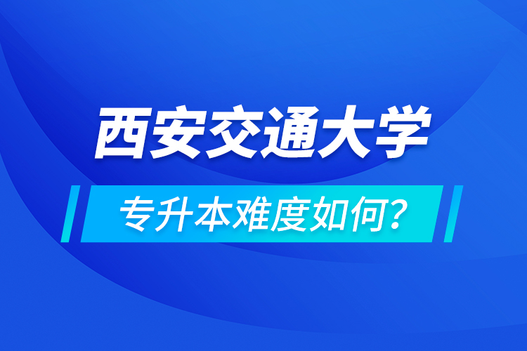 西安交通大學(xué)專升本介紹，專升本難度如何？