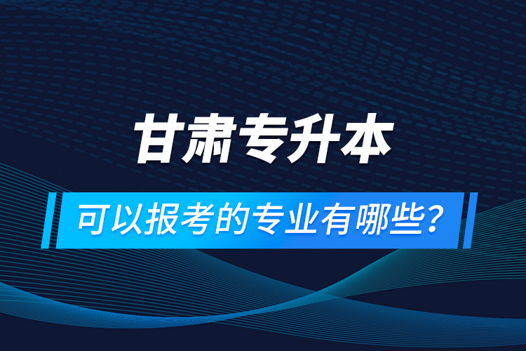 甘肅專升本可以報(bào)考的專業(yè)有哪些？
