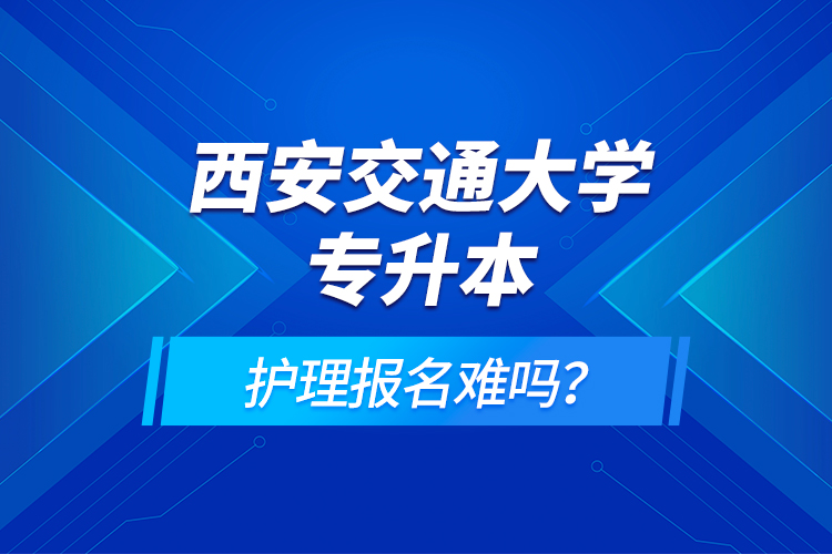 西安交通大學(xué)專升本護(hù)理報(bào)名難嗎？