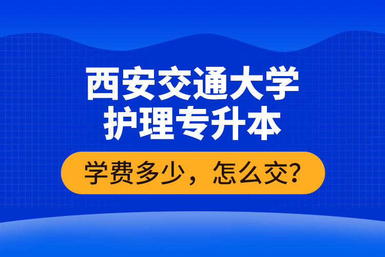 西安交通大學(xué)護(hù)理專(zhuān)升本學(xué)費(fèi)多少，怎么交？