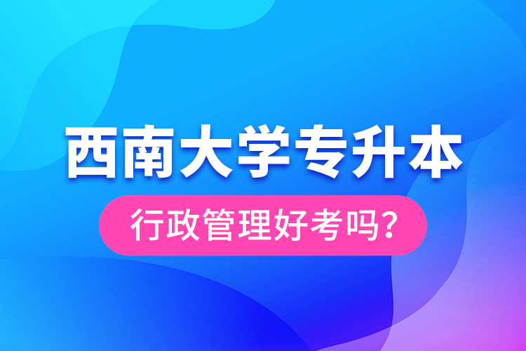 西南大學(xué)專升本行政管理好考嗎？