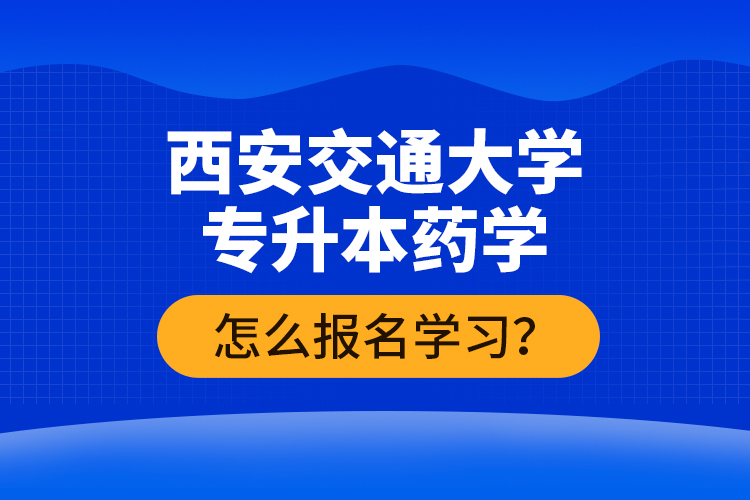 西安交通大學(xué)專升本藥學(xué)怎么報(bào)名學(xué)習(xí)？