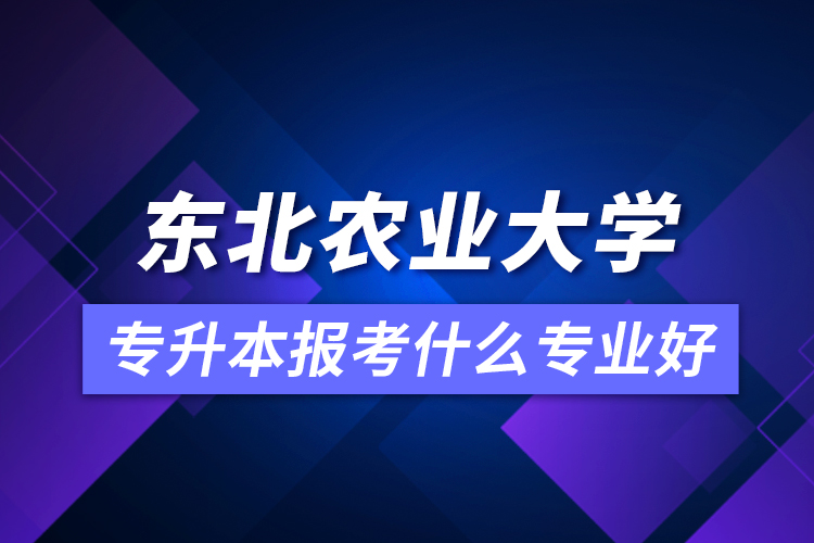 東北農(nóng)業(yè)大學專升本報考什么專業(yè)好？