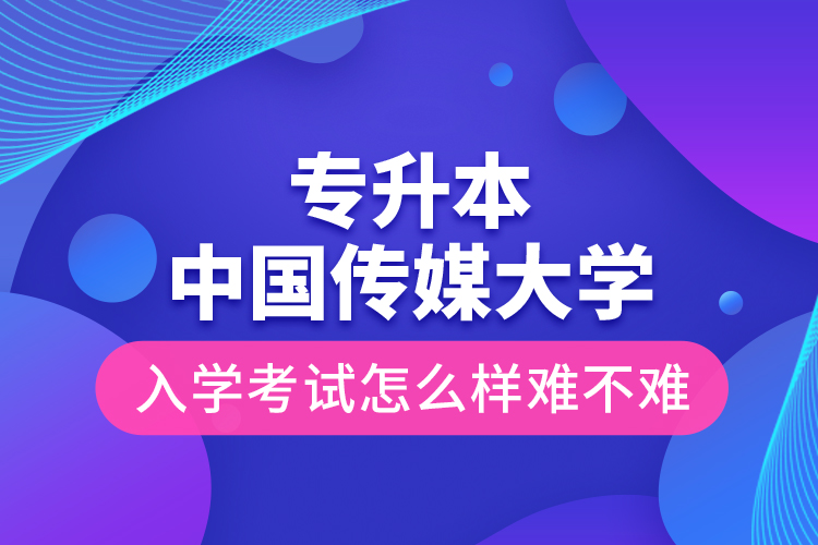 專升本中國(guó)傳媒大學(xué)入學(xué)考試怎么樣難不難？