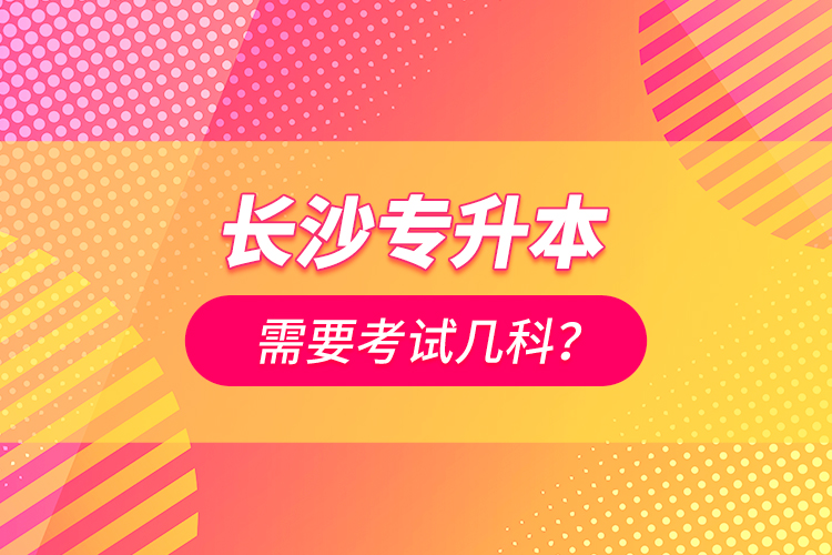 長(zhǎng)沙專升本需要考試幾科？