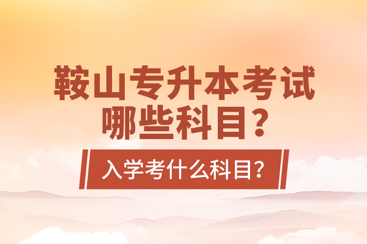 鞍山專升本考試哪些科目？入學(xué)考什么科目？