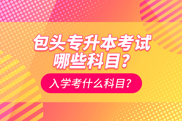 包頭專升本考試哪些科目？入學(xué)都考什么科？