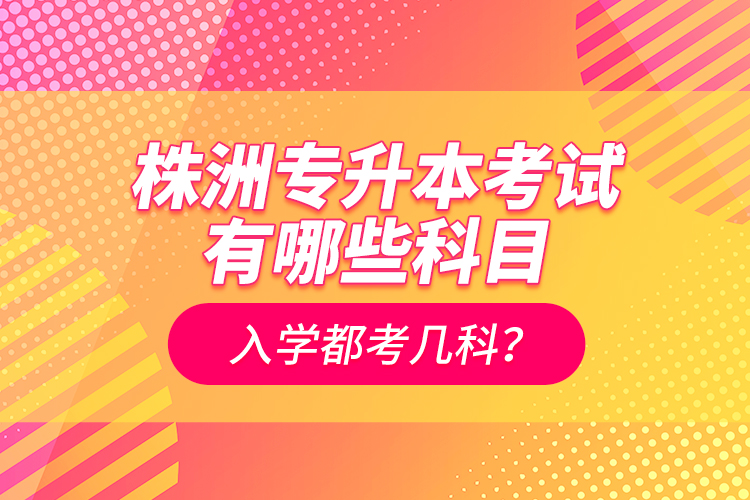 株洲專升本考試有哪些科目？入學(xué)都考幾科？