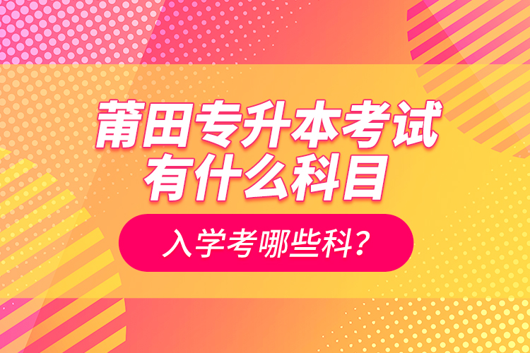 莆田專升本考試有什么科目？入學考哪些科？