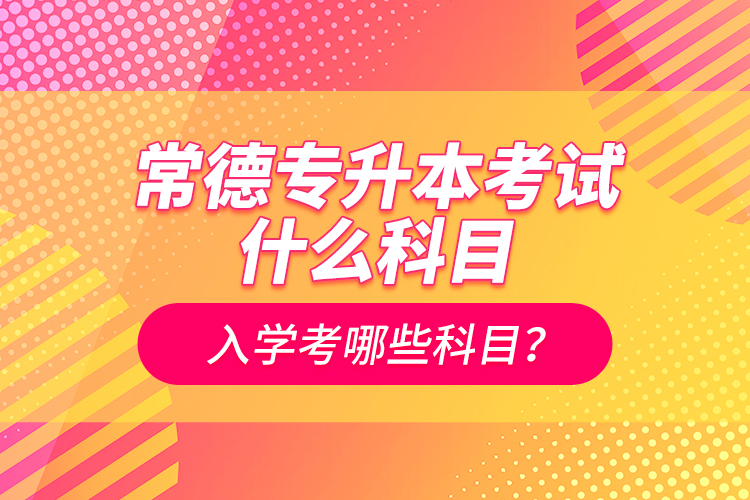 常德專升本考試什么科目？入學考哪些科目？