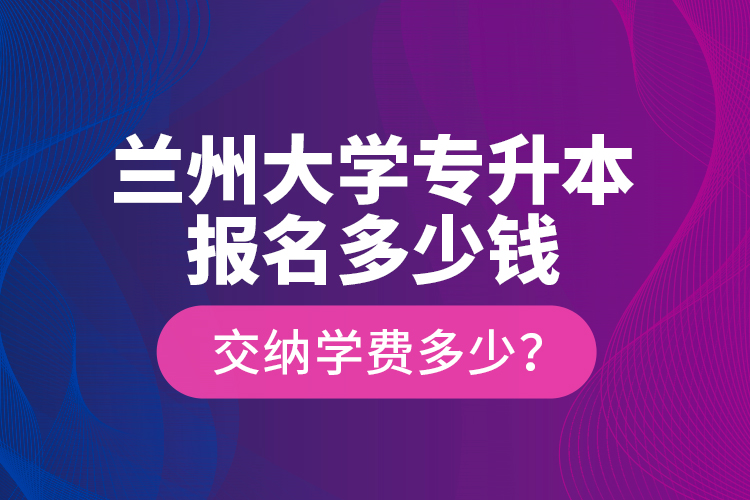 蘭州大學(xué)專升本報名多少錢？交納學(xué)費多少？