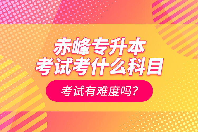 赤峰專升本考試考什么科目？考試有難度嗎？