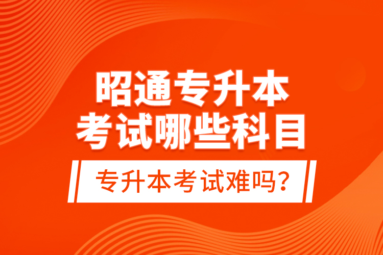 昭通專升本考試哪些科目？專升本考試難嗎？