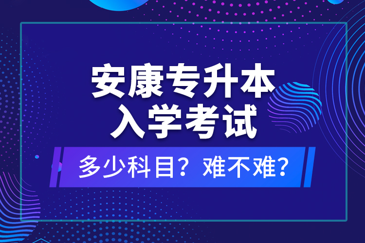 安康專(zhuān)升本入學(xué)考試多少科目？難不難？