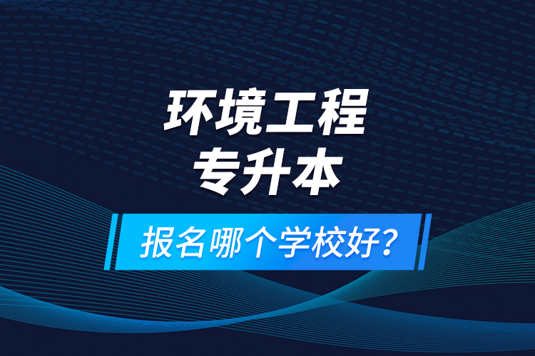 環(huán)境工程專升本報名什么學校好？