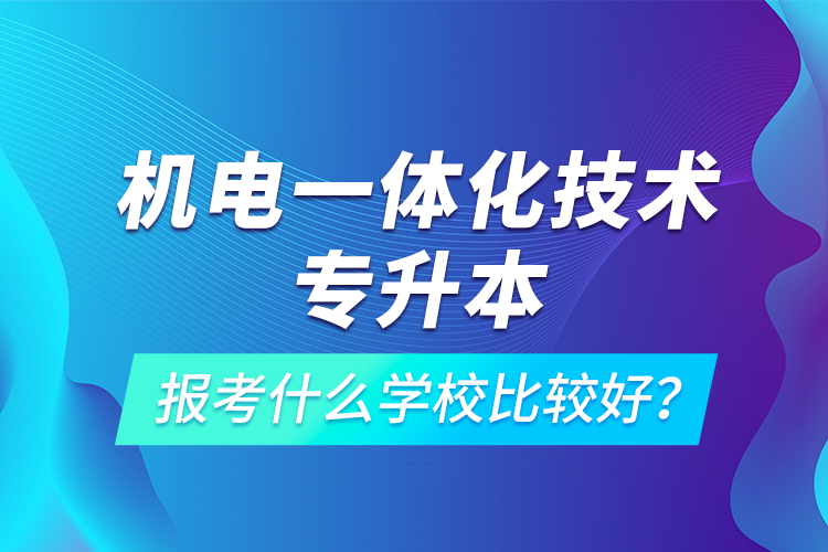 機(jī)電一體化技術(shù)專(zhuān)升本報(bào)考什么學(xué)校比較好？
