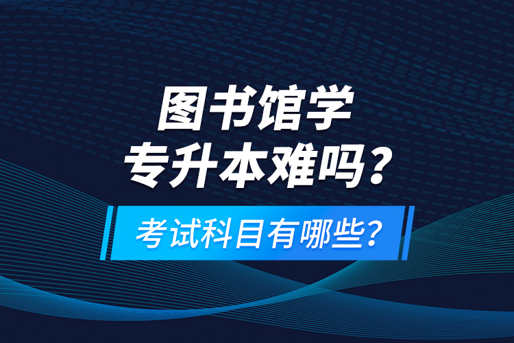 圖書館學(xué)專升本難嗎？考試科目有哪些？