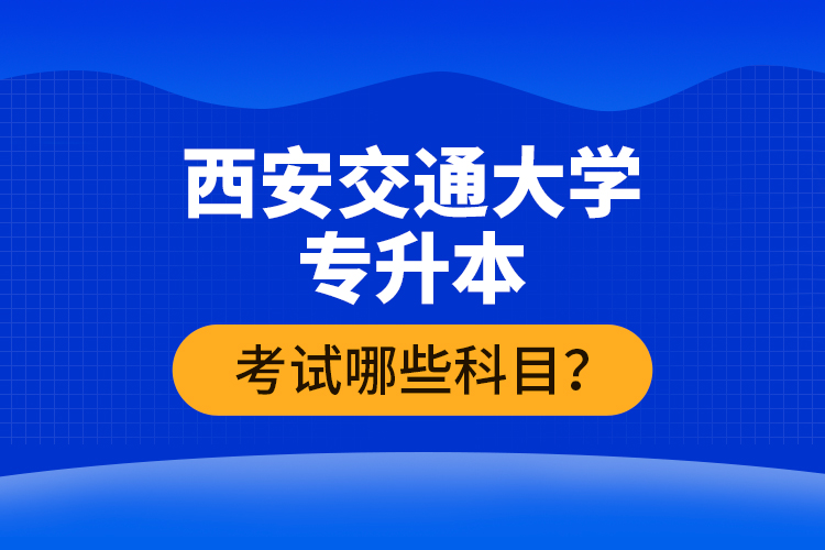西安交通大學專升本考試哪些科目？