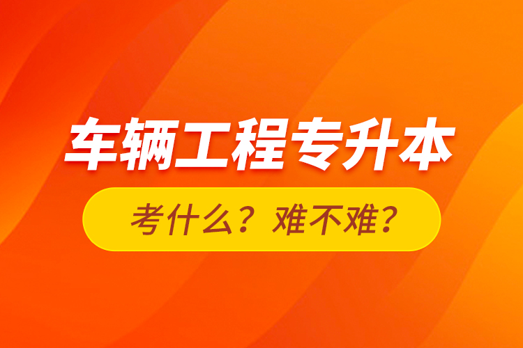 車(chē)輛工程專(zhuān)升本考什么？難不難？