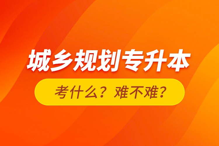 城鄉(xiāng)規(guī)劃專升本考什么？難不難？