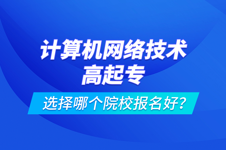 計(jì)算機(jī)網(wǎng)絡(luò)技術(shù)高起專選擇哪個(gè)院校報(bào)名好？