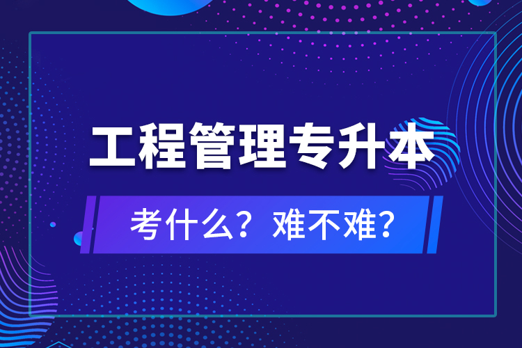 ?工程管理專升本考什么？難不難？