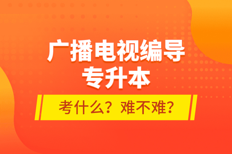 廣播電視編導(dǎo)專升本考什么？難不難？