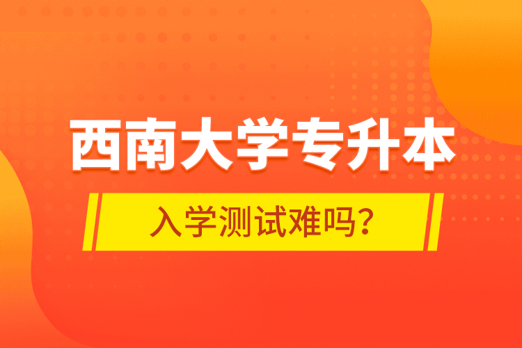 西南大學專升本入學測試難嗎？