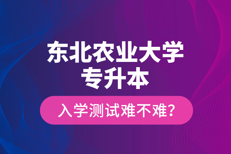 東北農(nóng)業(yè)大學(xué)專升本入學(xué)測試難不難？