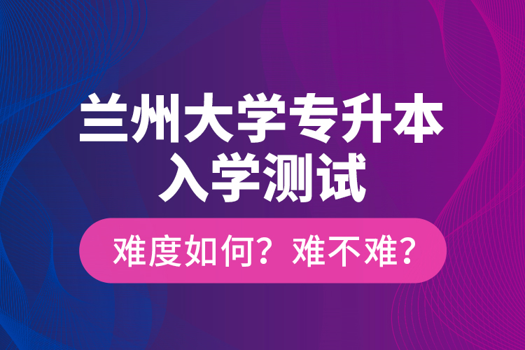 蘭州大學專升本入學測試難度如何？難不難？