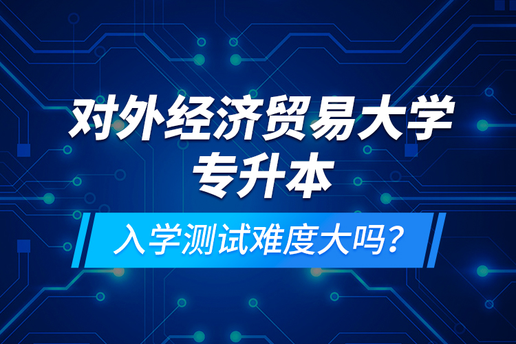 對外經(jīng)濟貿(mào)易大學專升本入學測試難度大嗎？