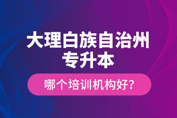 大理白族自治州專升本哪個(gè)培訓(xùn)機(jī)構(gòu)好？