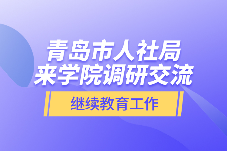 青島市人社局來學院調研交流繼續(xù)教育工作