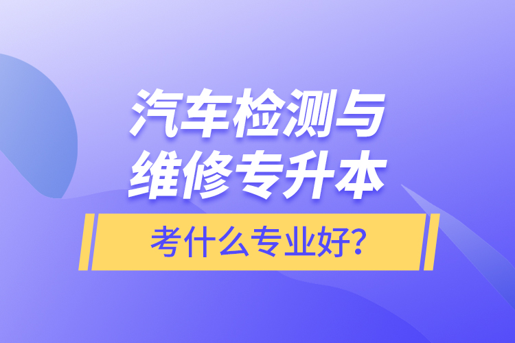 汽車檢測與維修專升本考什么專業(yè)好？