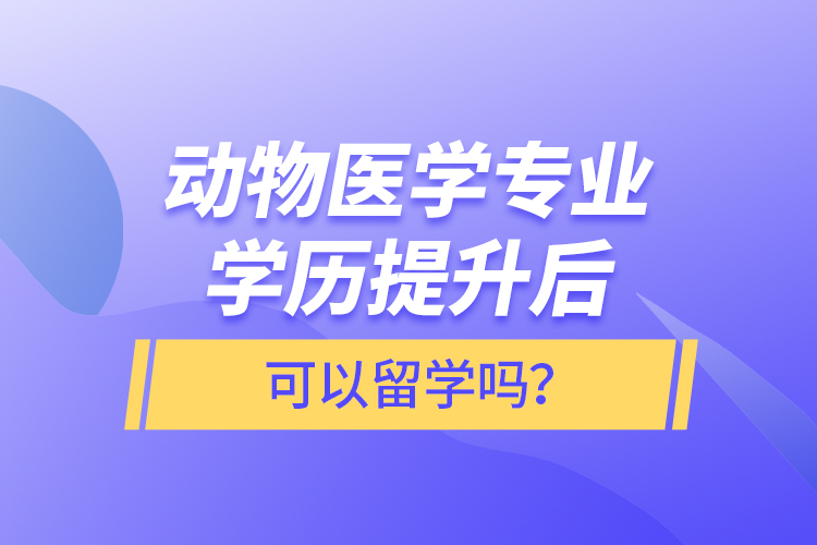 動物醫(yī)學專業(yè)學歷提升后可以留學嗎？