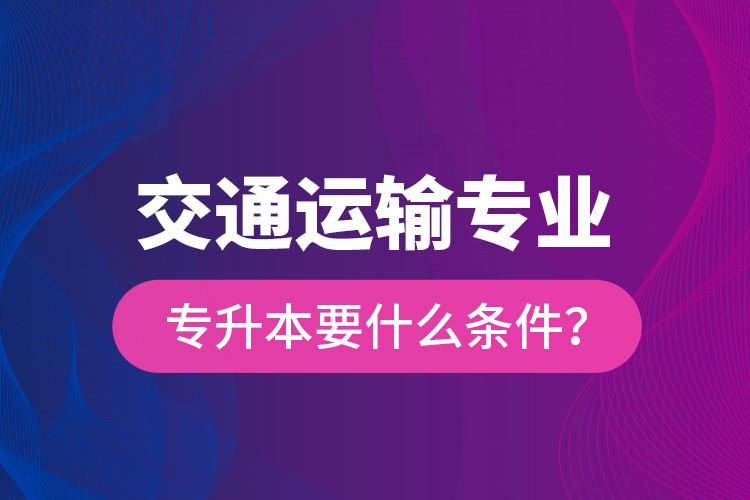  交通運(yùn)輸專業(yè)專升本要什么條件？