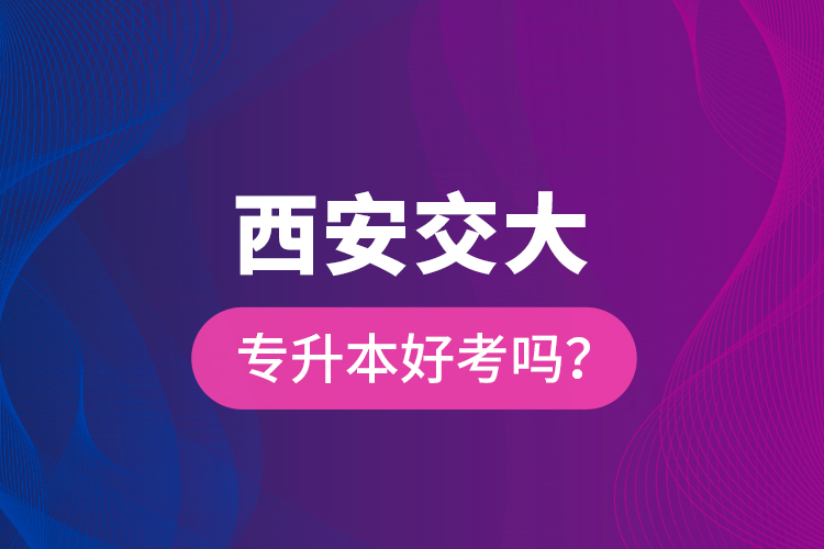 西安交大專升本好考嗎？