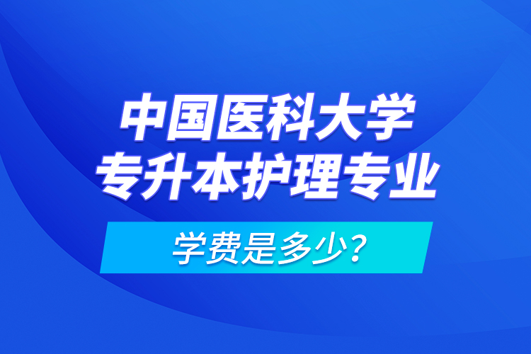 中國醫(yī)科大學(xué)專升本護理專業(yè)學(xué)費是多少？