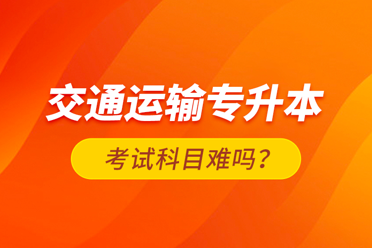交通運(yùn)輸專升本考試科目難嗎？