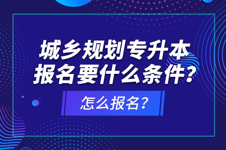 城鄉(xiāng)規(guī)劃專升本報名要什么條件？怎么報名？