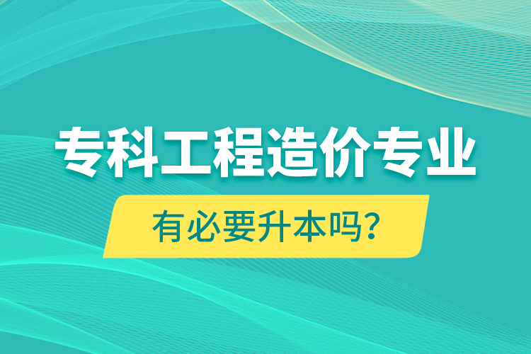 專科工程造價(jià)專業(yè)有必要升本嗎？