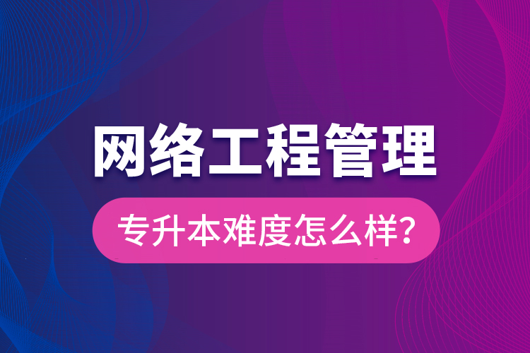 網(wǎng)絡(luò)工程管理專(zhuān)升本難度怎么樣？