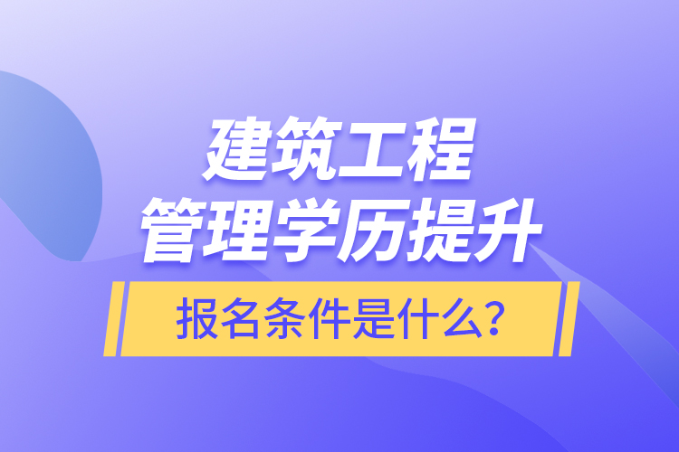 建筑工程管理學歷提升報名條件是什么？